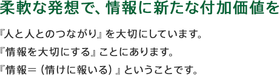 柔軟な発想で、情報に新たな付加価値を 『人と人とのつながり』を大切にしています。『情報を大切にする』ことにあります。『情報=(情けに報いる)』ということです。